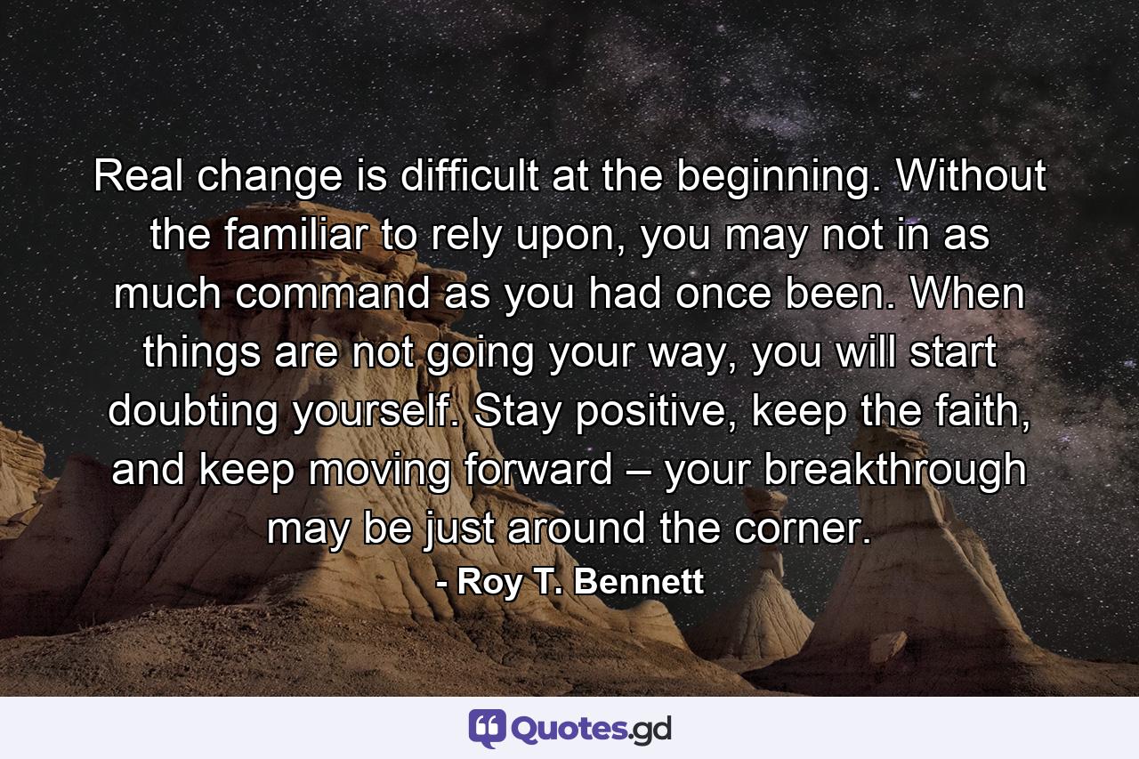 Real change is difficult at the beginning. Without the familiar to rely upon, you may not in as much command as you had once been. When things are not going your way, you will start doubting yourself. Stay positive, keep the faith, and keep moving forward – your breakthrough may be just around the corner. - Quote by Roy T. Bennett