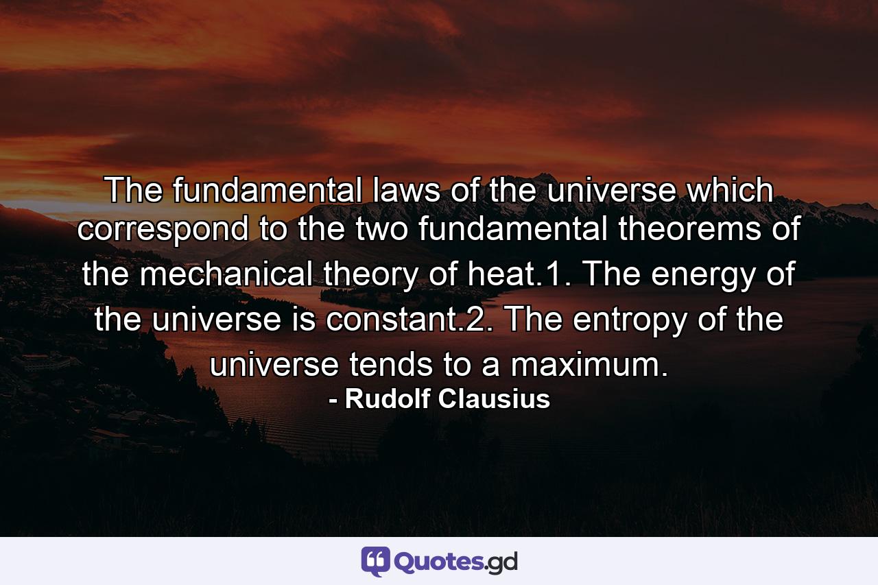 The fundamental laws of the universe which correspond to the two fundamental theorems of the mechanical theory of heat.1. The energy of the universe is constant.2. The entropy of the universe tends to a maximum. - Quote by Rudolf Clausius