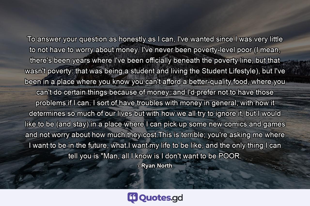 To answer your question as honestly as I can, I've wanted since I was very little to not have to worry about money. I've never been poverty-level poor (I mean, there's been years where I've been officially beneath the poverty line, but that wasn't poverty: that was being a student and living the Student Lifestyle), but I've been in a place where you know you can't afford a better-quality food, where you can't do certain things because of money, and I'd prefer not to have those problems if I can. I sort of have troubles with money in general, with how it determines so much of our lives but with how we all try to ignore it, but I would like to be (and stay) in a place where I can pick up some new comics and games and not worry about how much they cost.This is terrible; you're asking me where I want to be in the future, what I want my life to be like, and the only thing I can tell you is 