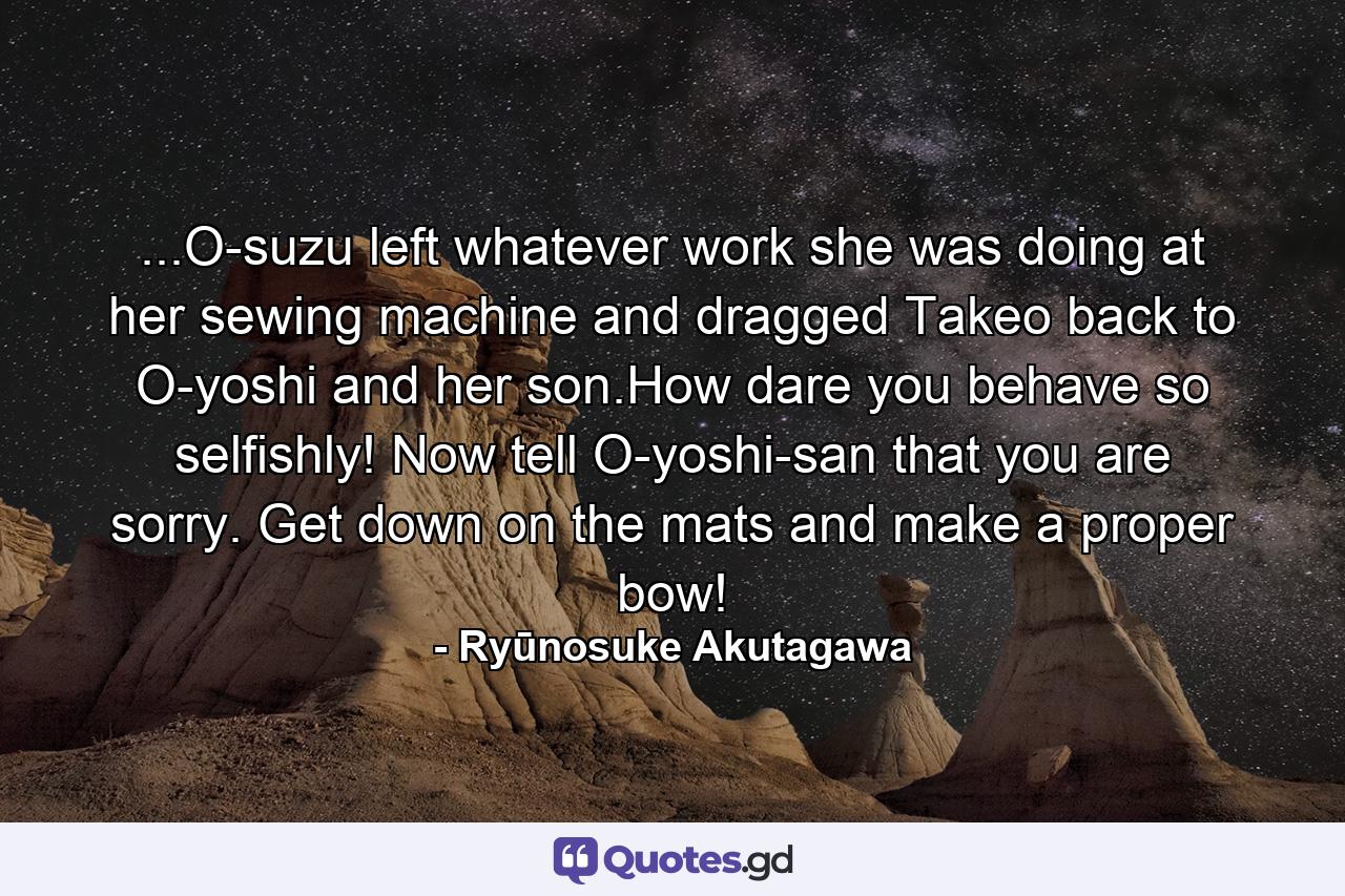 ...O-suzu left whatever work she was doing at her sewing machine and dragged Takeo back to O-yoshi and her son.How dare you behave so selfishly! Now tell O-yoshi-san that you are sorry. Get down on the mats and make a proper bow! - Quote by Ryūnosuke Akutagawa