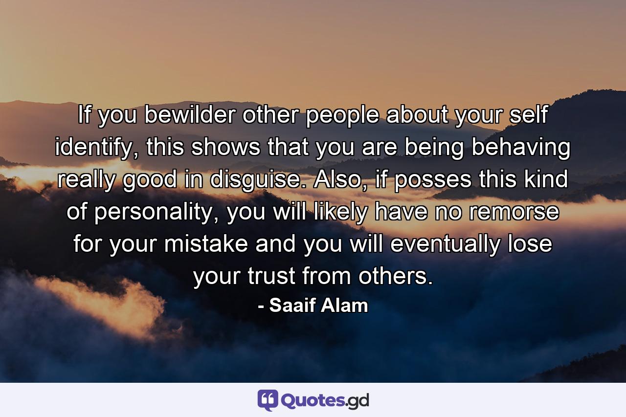 If you bewilder other people about your self identify, this shows that you are being behaving really good in disguise. Also, if posses this kind of personality, you will likely have no remorse for your mistake and you will eventually lose your trust from others. - Quote by Saaif Alam