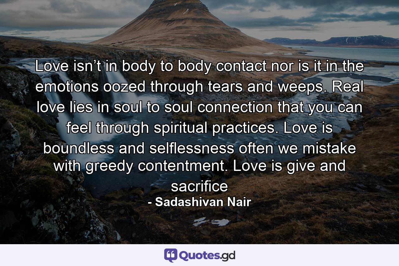 Love isn’t in body to body contact nor is it in the emotions oozed through tears and weeps. Real love lies in soul to soul connection that you can feel through spiritual practices. Love is boundless and selflessness often we mistake with greedy contentment. Love is give and sacrifice - Quote by Sadashivan Nair