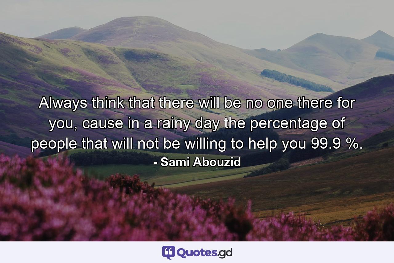 Always think that there will be no one there for you, cause in a rainy day the percentage of people that will not be willing to help you 99.9 %. - Quote by Sami Abouzid