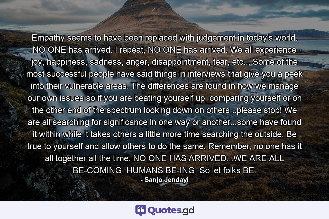 Empathy seems to have been replaced with judgement in today's world. NO ONE has arrived. I repeat, NO ONE has arrived. We all experience joy, happiness, sadness, anger, disappointment, fear, etc... Some of the most successful people have said things in interviews that give you a peek into their vulnerable areas. The differences are found in how we manage our own issues so if you are beating yourself up, comparing yourself or on the other end of the spectrum looking down on others...please stop! We are all searching for significance in one way or another...some have found it within while it takes others a little more time searching the outside. Be true to yourself and allow others to do the same. Remember, no one has it all together all the time. NO ONE HAS ARRIVED...WE ARE ALL BE-COMING. HUMANS BE-ING. So let folks BE. - Quote by Sanjo Jendayi