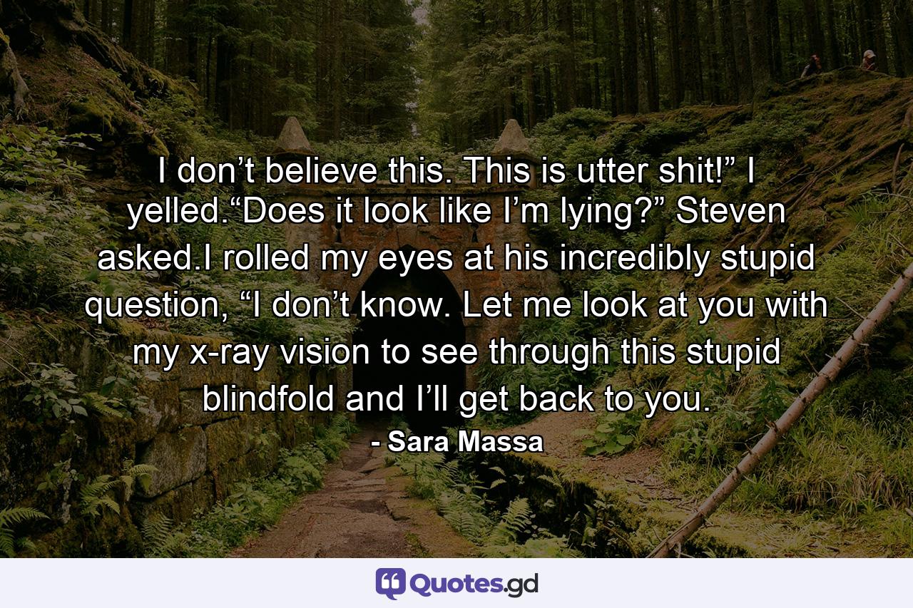 I don’t believe this. This is utter shit!” I yelled.“Does it look like I’m lying?” Steven asked.I rolled my eyes at his incredibly stupid question, “I don’t know. Let me look at you with my x-ray vision to see through this stupid blindfold and I’ll get back to you. - Quote by Sara Massa