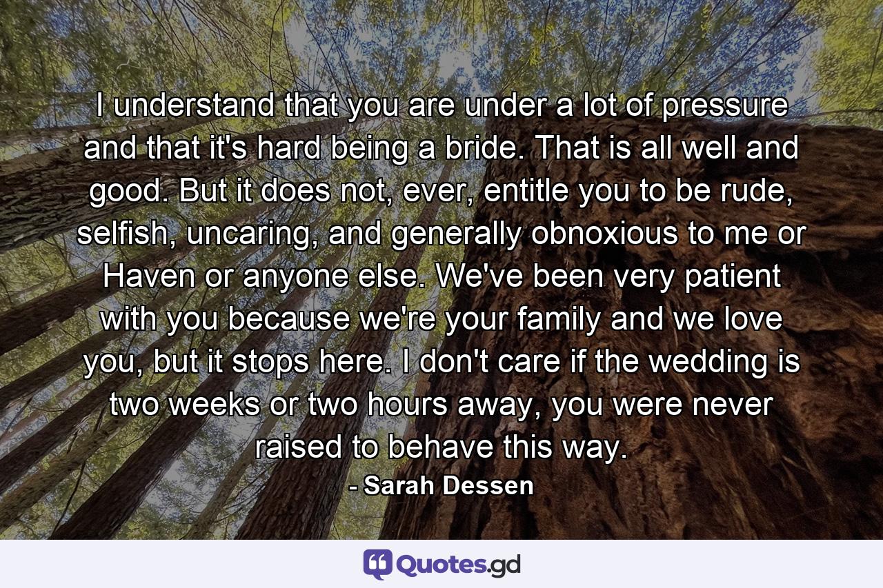 I understand that you are under a lot of pressure and that it's hard being a bride. That is all well and good. But it does not, ever, entitle you to be rude, selfish, uncaring, and generally obnoxious to me or Haven or anyone else. We've been very patient with you because we're your family and we love you, but it stops here. I don't care if the wedding is two weeks or two hours away, you were never raised to behave this way. - Quote by Sarah Dessen