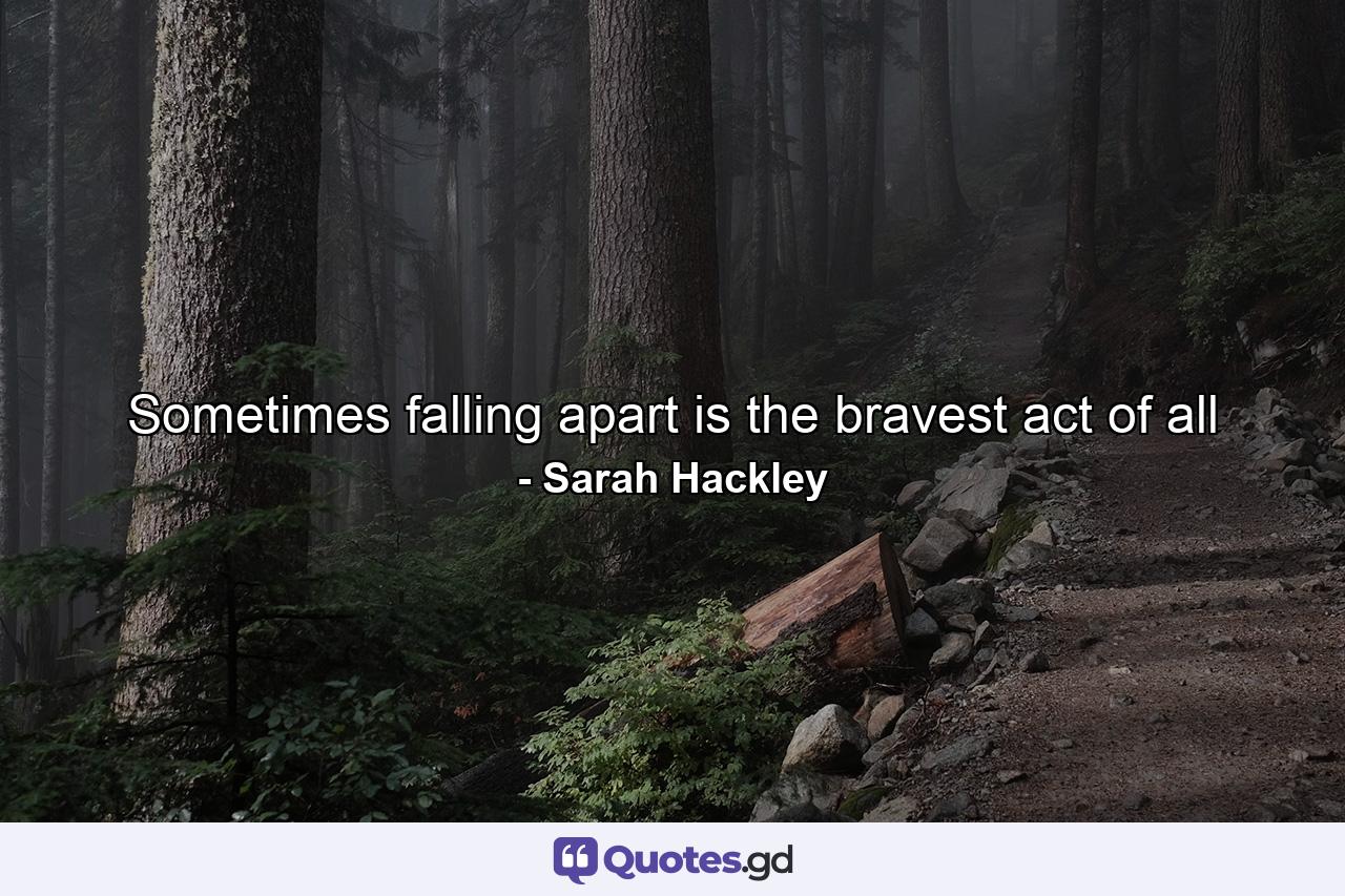 Sometimes falling apart is the bravest act of all - Quote by Sarah Hackley