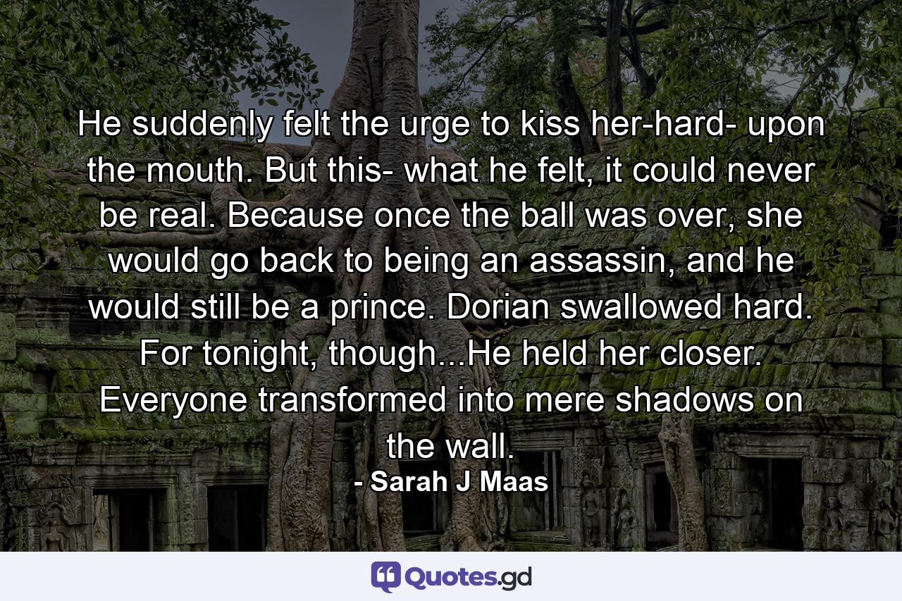 He suddenly felt the urge to kiss her-hard- upon the mouth. But this- what he felt, it could never be real. Because once the ball was over, she would go back to being an assassin, and he would still be a prince. Dorian swallowed hard. For tonight, though...He held her closer. Everyone transformed into mere shadows on the wall. - Quote by Sarah J Maas