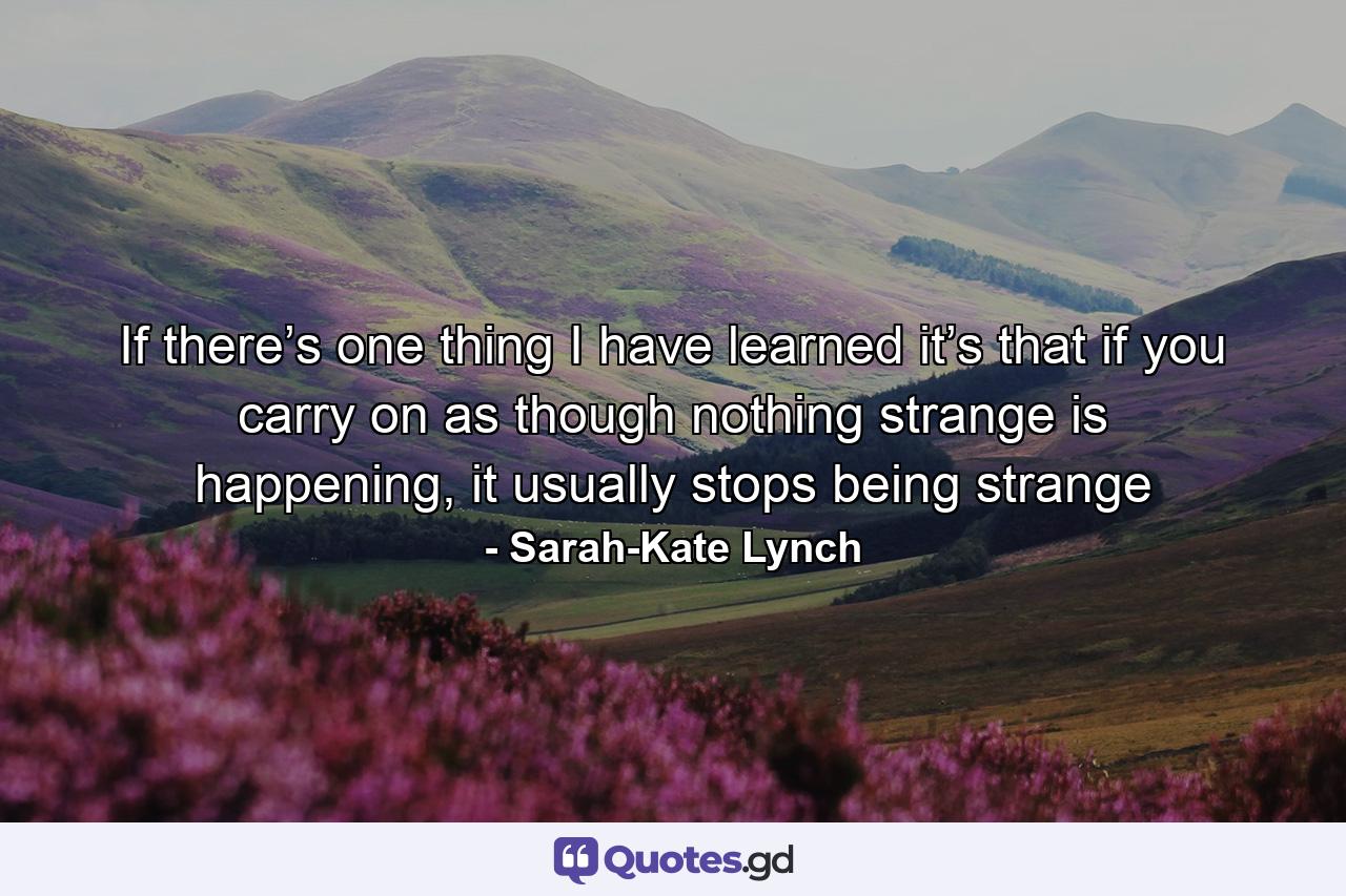 If there’s one thing I have learned it’s that if you carry on as though nothing strange is happening, it usually stops being strange - Quote by Sarah-Kate Lynch