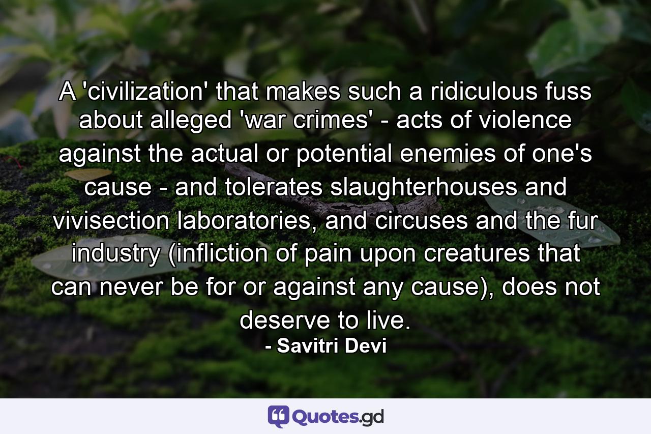 A 'civilization' that makes such a ridiculous fuss about alleged 'war crimes' - acts of violence against the actual or potential enemies of one's cause - and tolerates slaughterhouses and vivisection laboratories, and circuses and the fur industry (infliction of pain upon creatures that can never be for or against any cause), does not deserve to live. - Quote by Savitri Devi