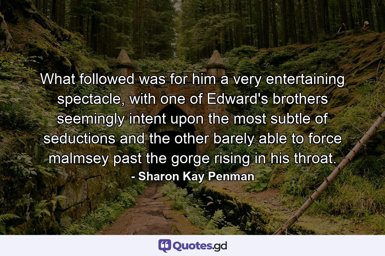 What followed was for him a very entertaining spectacle, with one of Edward's brothers seemingly intent upon the most subtle of seductions and the other barely able to force malmsey past the gorge rising in his throat. - Quote by Sharon Kay Penman