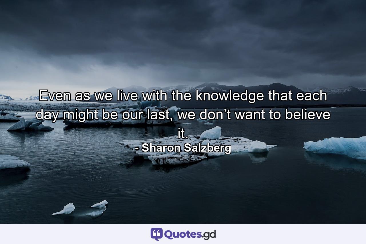 Even as we live with the knowledge that each day might be our last, we don’t want to believe it. - Quote by Sharon Salzberg