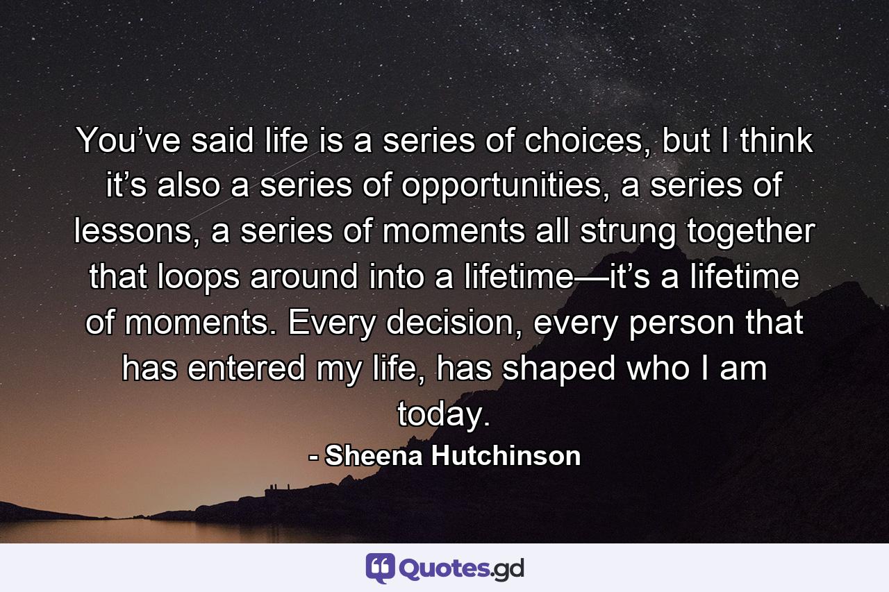 You’ve said life is a series of choices, but I think it’s also a series of opportunities, a series of lessons, a series of moments all strung together that loops around into a lifetime—it’s a lifetime of moments. Every decision, every person that has entered my life, has shaped who I am today. - Quote by Sheena Hutchinson