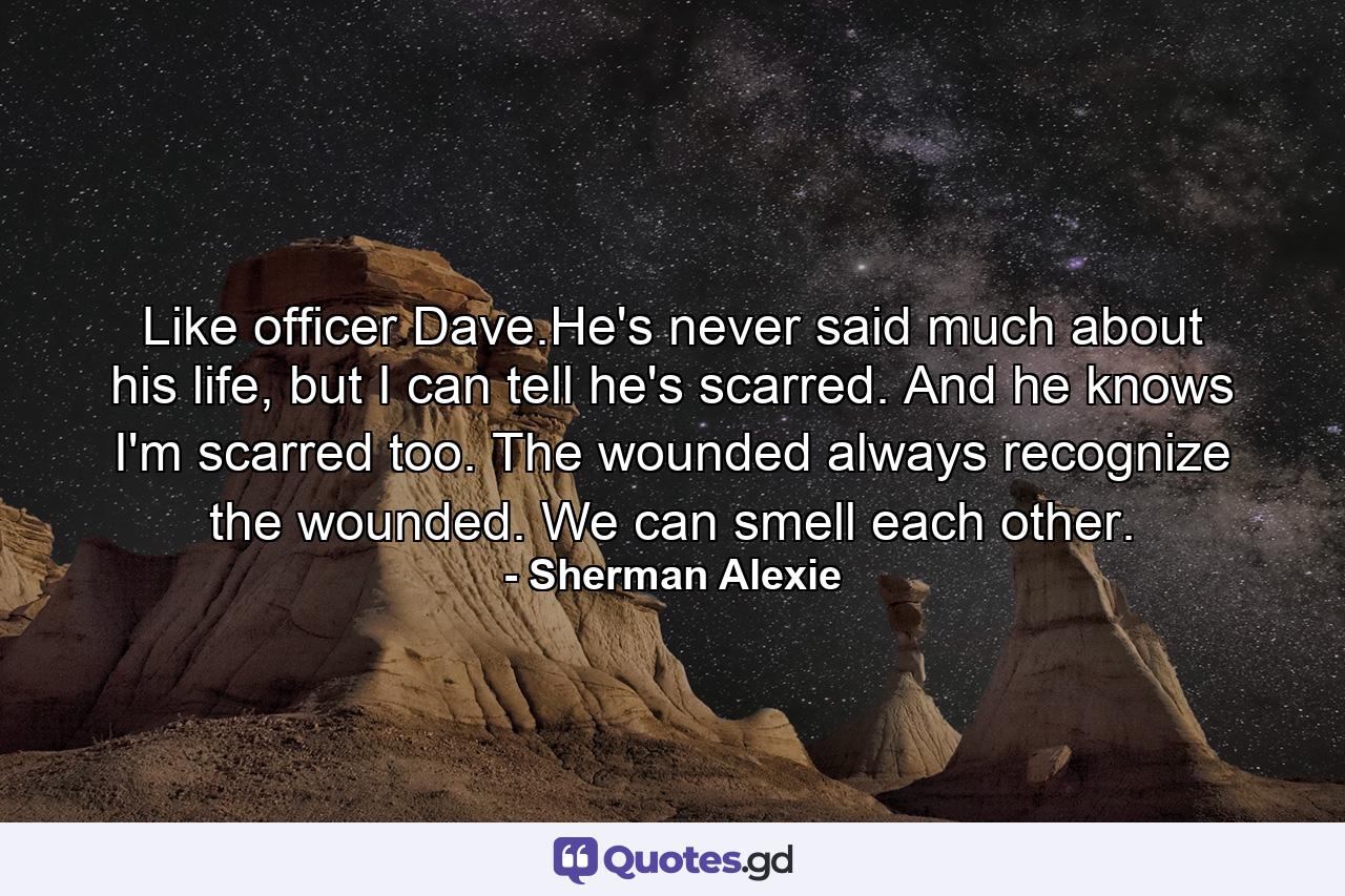 Like officer Dave.He's never said much about his life, but I can tell he's scarred. And he knows I'm scarred too. The wounded always recognize the wounded. We can smell each other. - Quote by Sherman Alexie