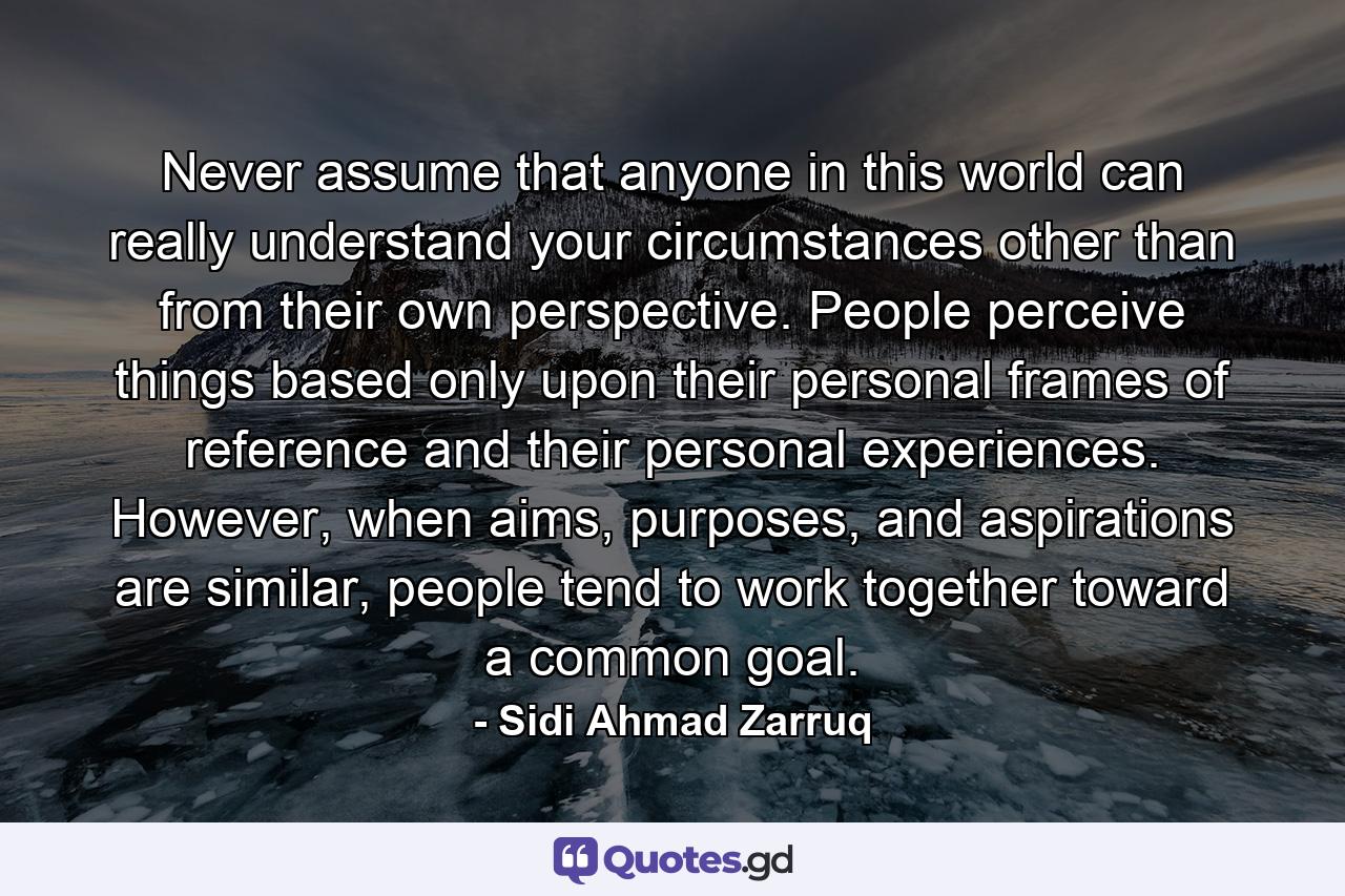 Never assume that anyone in this world can really understand your circumstances other than from their own perspective. People perceive things based only upon their personal frames of reference and their personal experiences. However, when aims, purposes, and aspirations are similar, people tend to work together toward a common goal. - Quote by Sidi Ahmad Zarruq