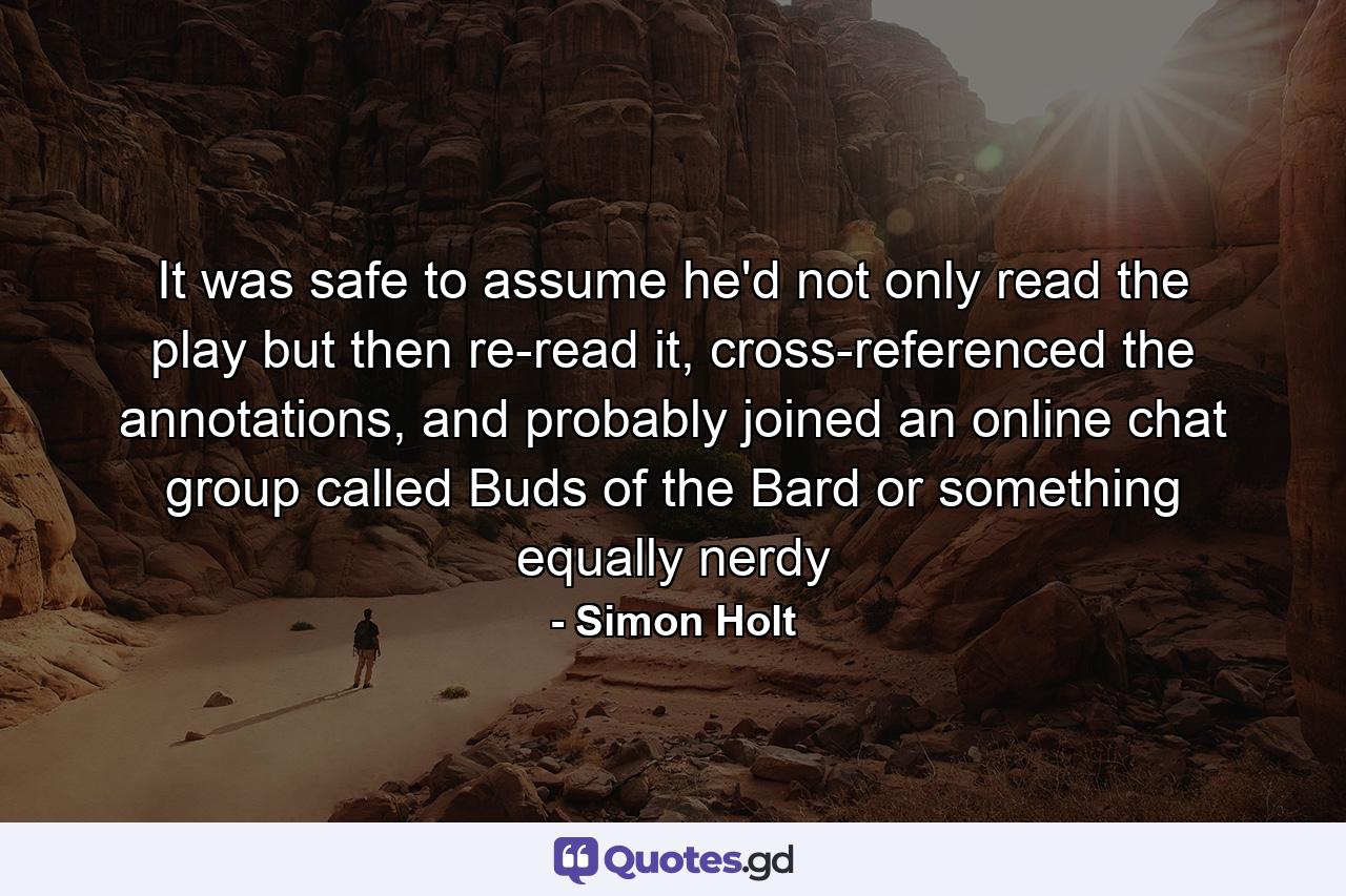 It was safe to assume he'd not only read the play but then re-read it, cross-referenced the annotations, and probably joined an online chat group called Buds of the Bard or something equally nerdy - Quote by Simon Holt