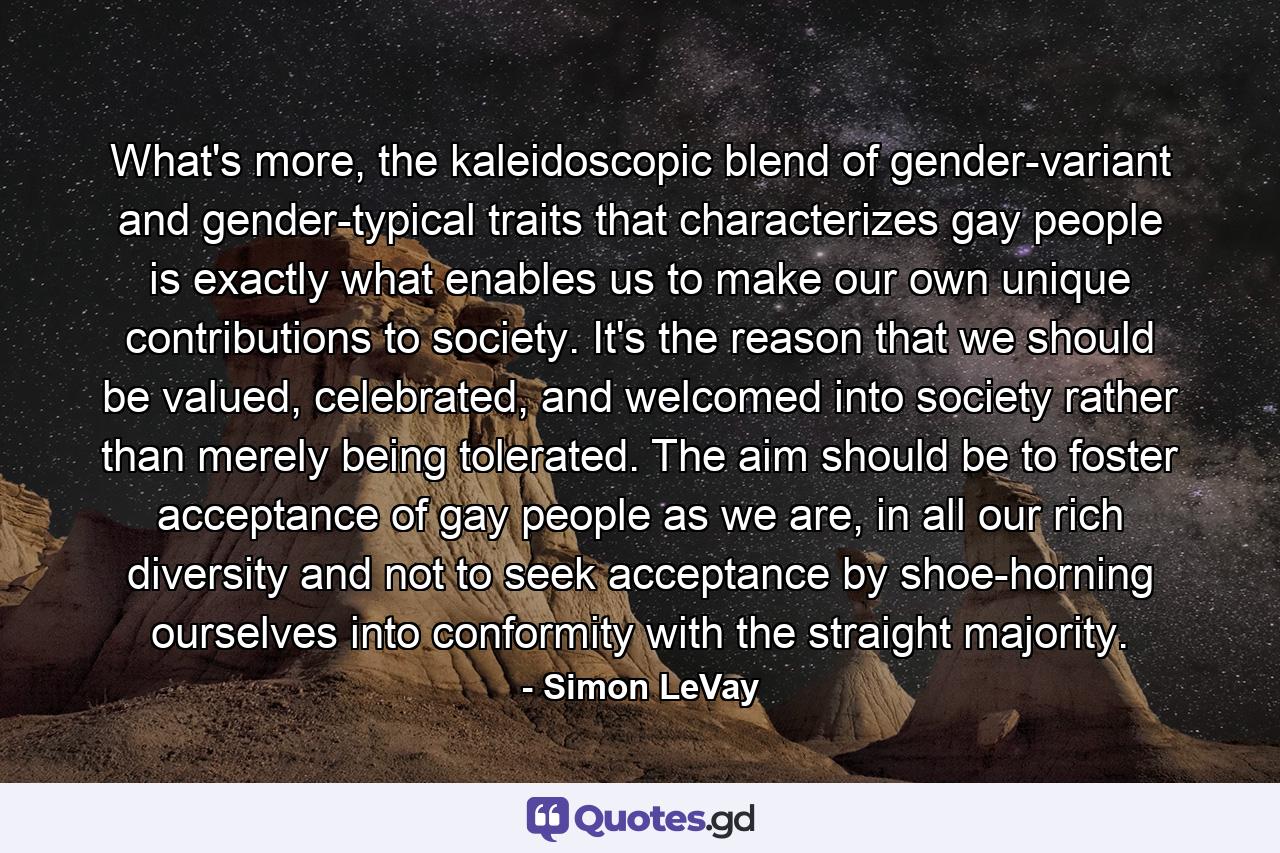 What's more, the kaleidoscopic blend of gender-variant and gender-typical traits that characterizes gay people is exactly what enables us to make our own unique contributions to society. It's the reason that we should be valued, celebrated, and welcomed into society rather than merely being tolerated. The aim should be to foster acceptance of gay people as we are, in all our rich diversity and not to seek acceptance by shoe-horning ourselves into conformity with the straight majority. - Quote by Simon LeVay