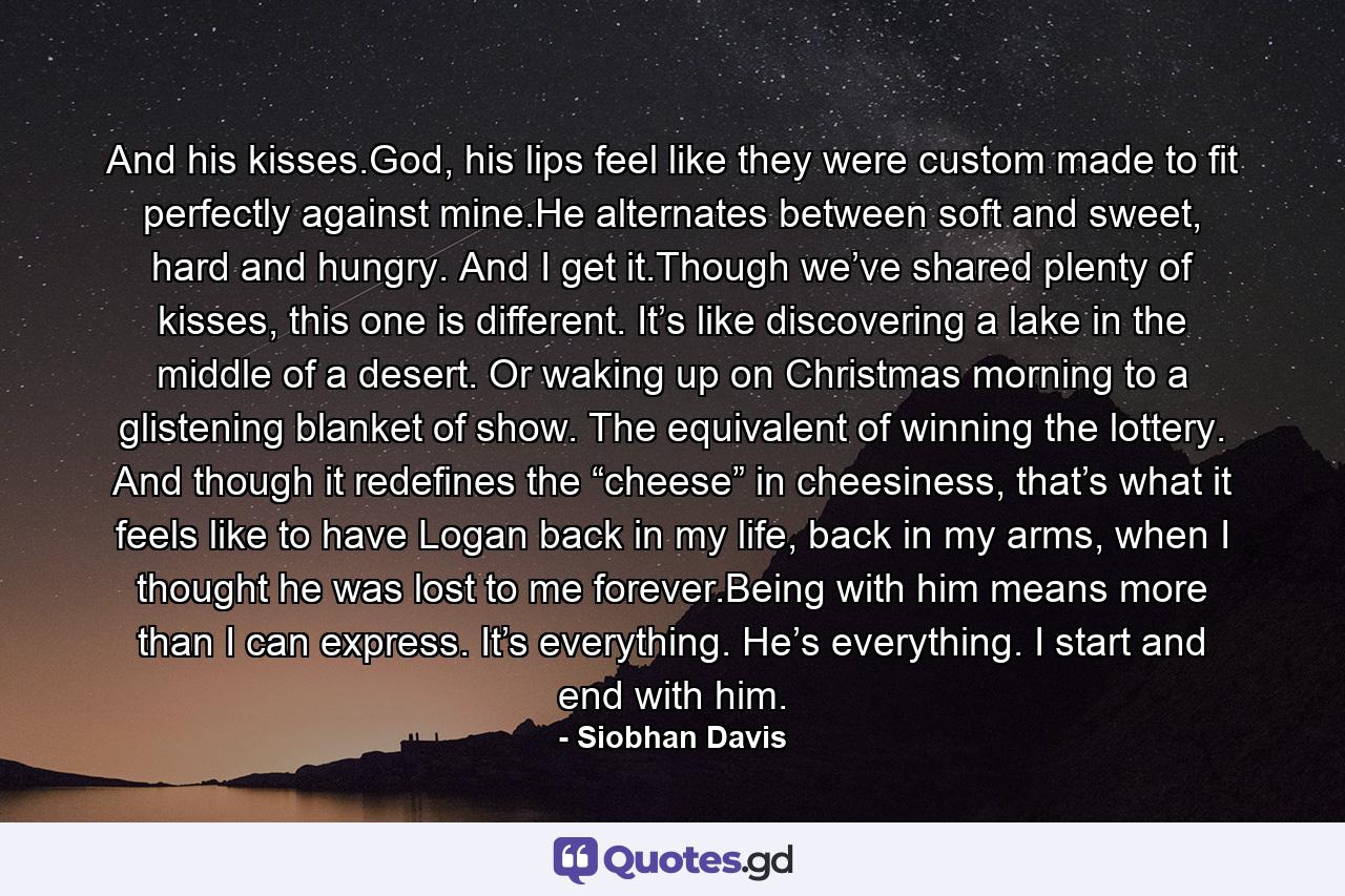 And his kisses.God, his lips feel like they were custom made to fit perfectly against mine.He alternates between soft and sweet, hard and hungry. And I get it.Though we’ve shared plenty of kisses, this one is different. It’s like discovering a lake in the middle of a desert. Or waking up on Christmas morning to a glistening blanket of show. The equivalent of winning the lottery. And though it redefines the “cheese” in cheesiness, that’s what it feels like to have Logan back in my life, back in my arms, when I thought he was lost to me forever.Being with him means more than I can express. It’s everything. He’s everything. I start and end with him. - Quote by Siobhan Davis