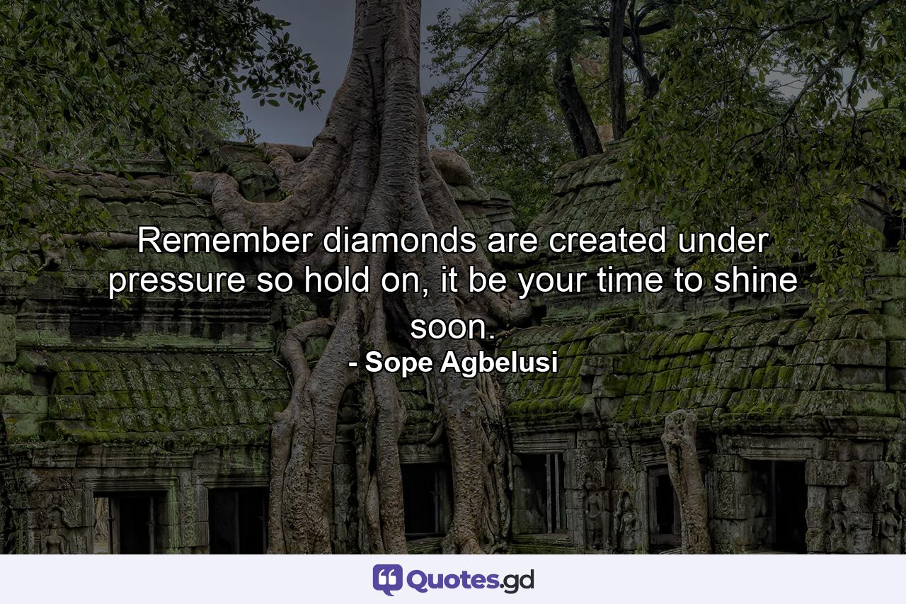 Remember diamonds are created under pressure so hold on, it be your time to shine soon. - Quote by Sope Agbelusi