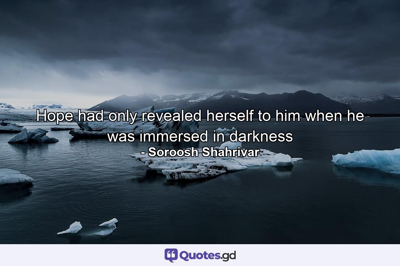 Hope had only revealed herself to him when he was immersed in darkness - Quote by Soroosh Shahrivar