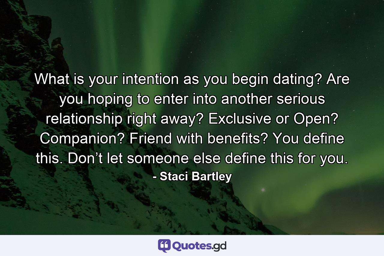 What is your intention as you begin dating? Are you hoping to enter into another serious relationship right away? Exclusive or Open? Companion? Friend with benefits? You define this. Don’t let someone else define this for you. - Quote by Staci Bartley