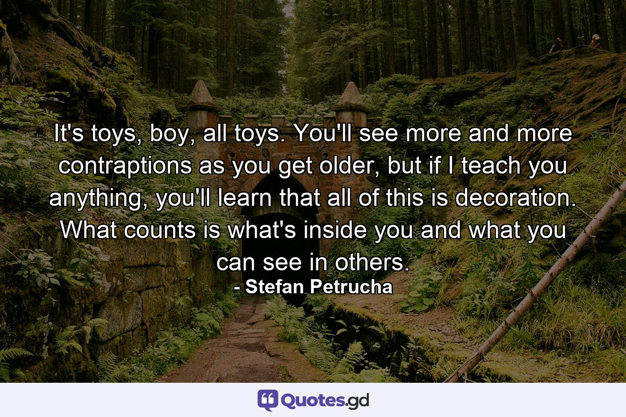 It's toys, boy, all toys. You'll see more and more contraptions as you get older, but if I teach you anything, you'll learn that all of this is decoration. What counts is what's inside you and what you can see in others. - Quote by Stefan Petrucha