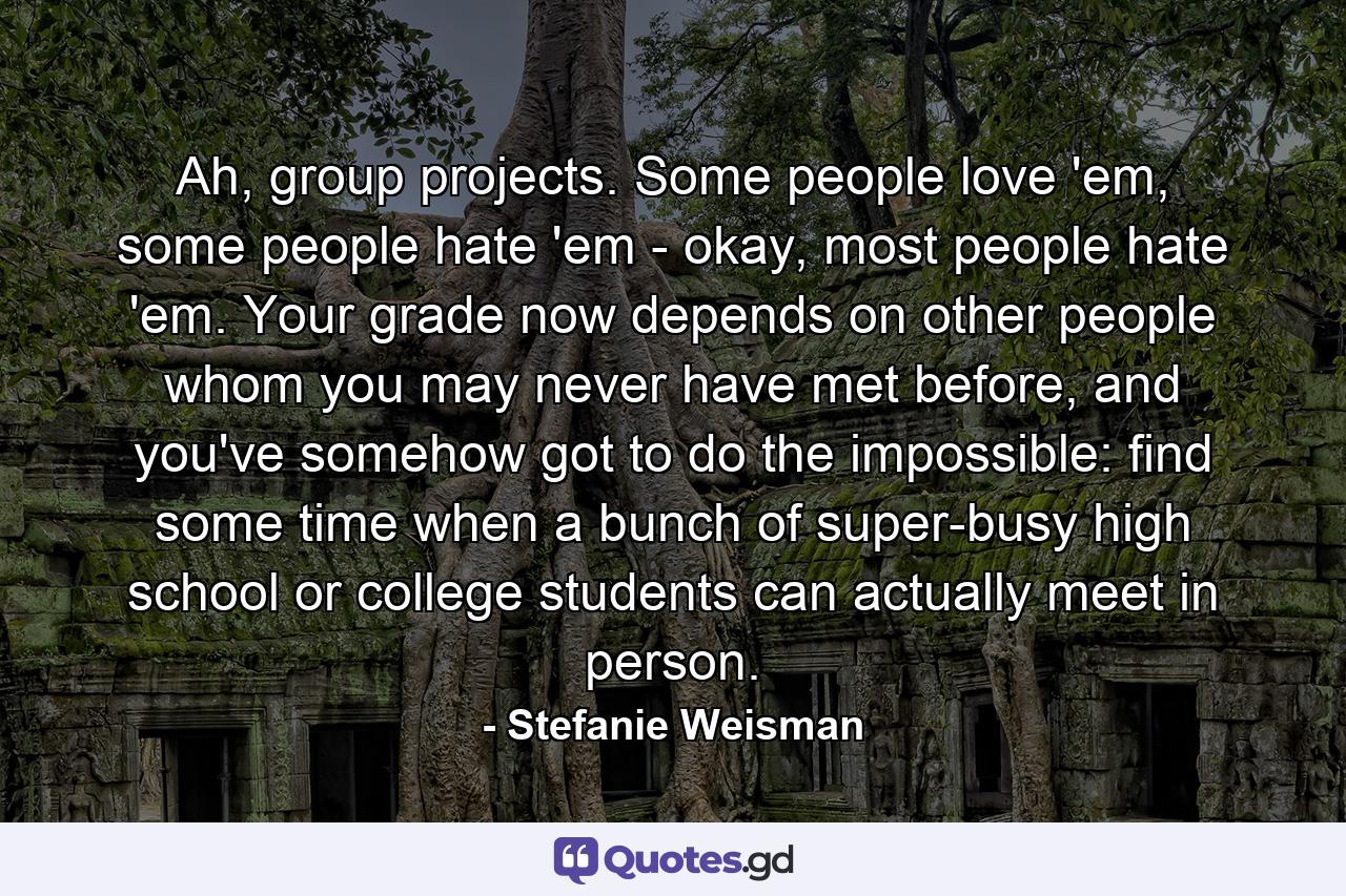 Ah, group projects. Some people love 'em, some people hate 'em - okay, most people hate 'em. Your grade now depends on other people whom you may never have met before, and you've somehow got to do the impossible: find some time when a bunch of super-busy high school or college students can actually meet in person. - Quote by Stefanie Weisman