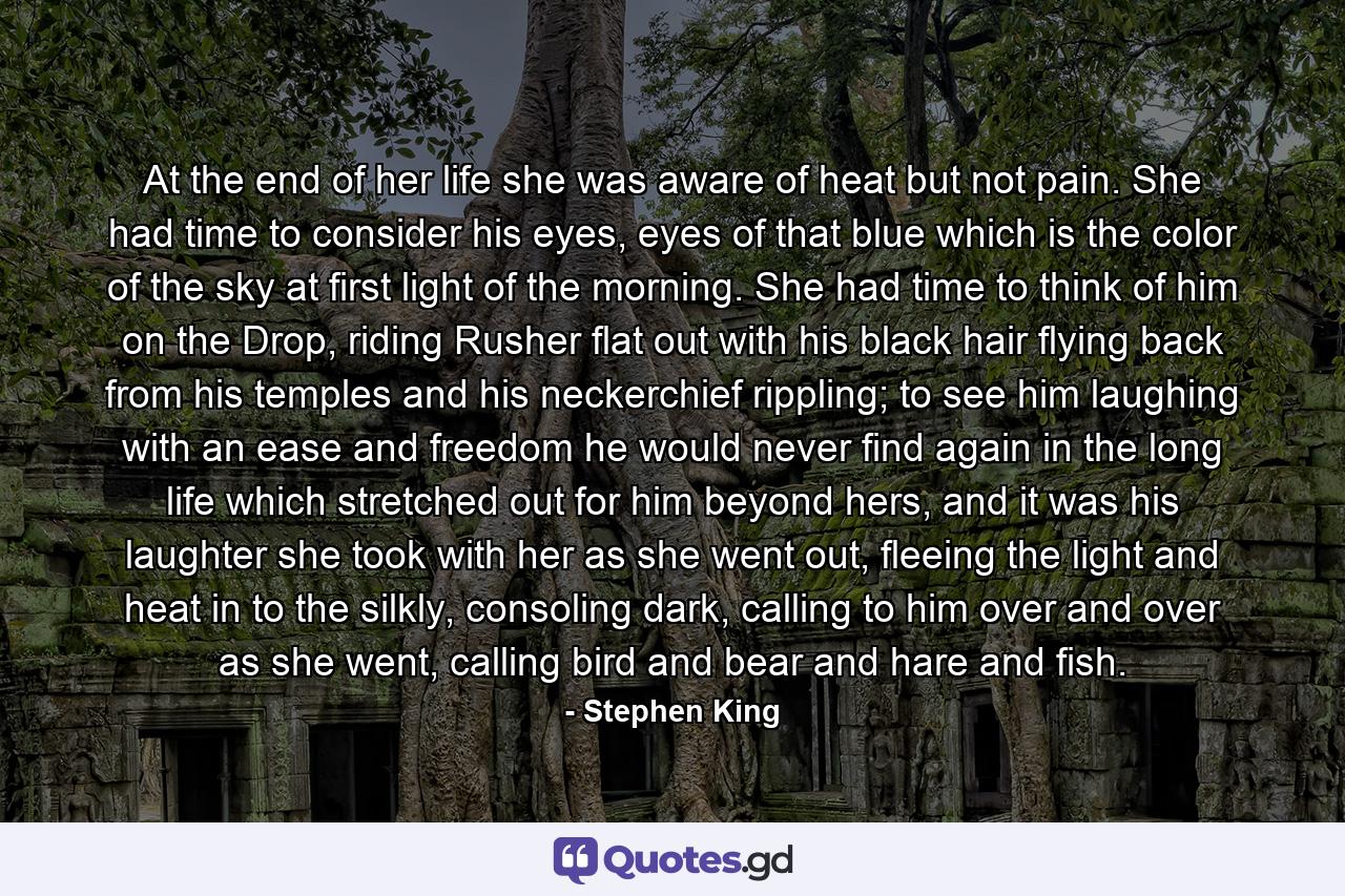 At the end of her life she was aware of heat but not pain. She had time to consider his eyes, eyes of that blue which is the color of the sky at first light of the morning. She had time to think of him on the Drop, riding Rusher flat out with his black hair flying back from his temples and his neckerchief rippling; to see him laughing with an ease and freedom he would never find again in the long life which stretched out for him beyond hers, and it was his laughter she took with her as she went out, fleeing the light and heat in to the silkly, consoling dark, calling to him over and over as she went, calling bird and bear and hare and fish. - Quote by Stephen King