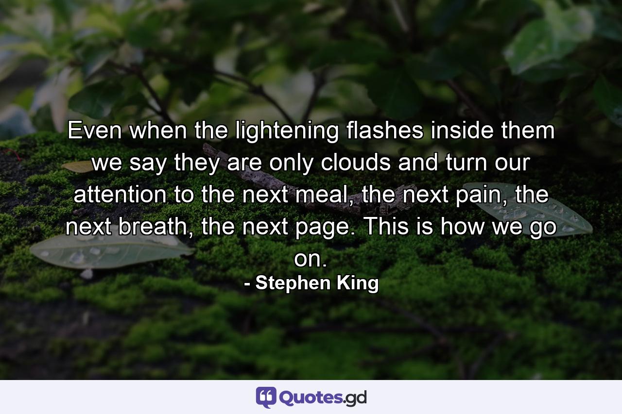 Even when the lightening flashes inside them we say they are only clouds and turn our attention to the next meal, the next pain, the next breath, the next page. This is how we go on. - Quote by Stephen King