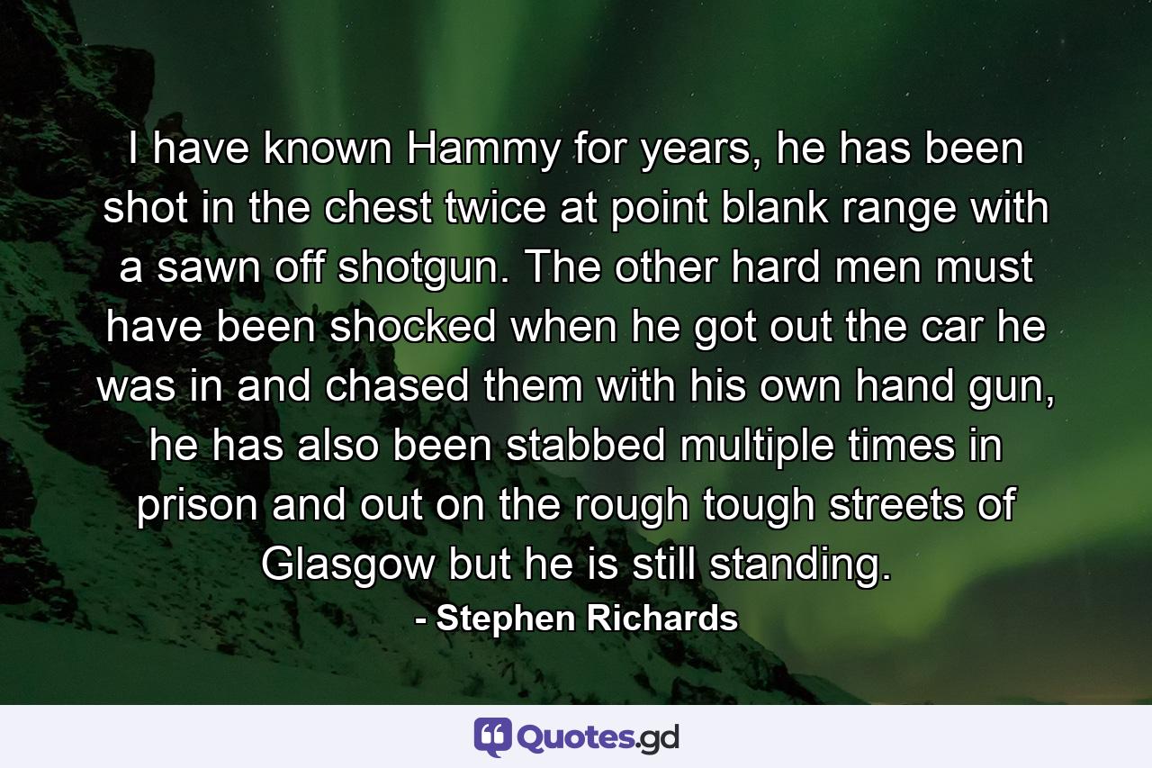 I have known Hammy for years, he has been shot in the chest twice at point blank range with a sawn off shotgun. The other hard men must have been shocked when he got out the car he was in and chased them with his own hand gun, he has also been stabbed multiple times in prison and out on the rough tough streets of Glasgow but he is still standing. - Quote by Stephen Richards