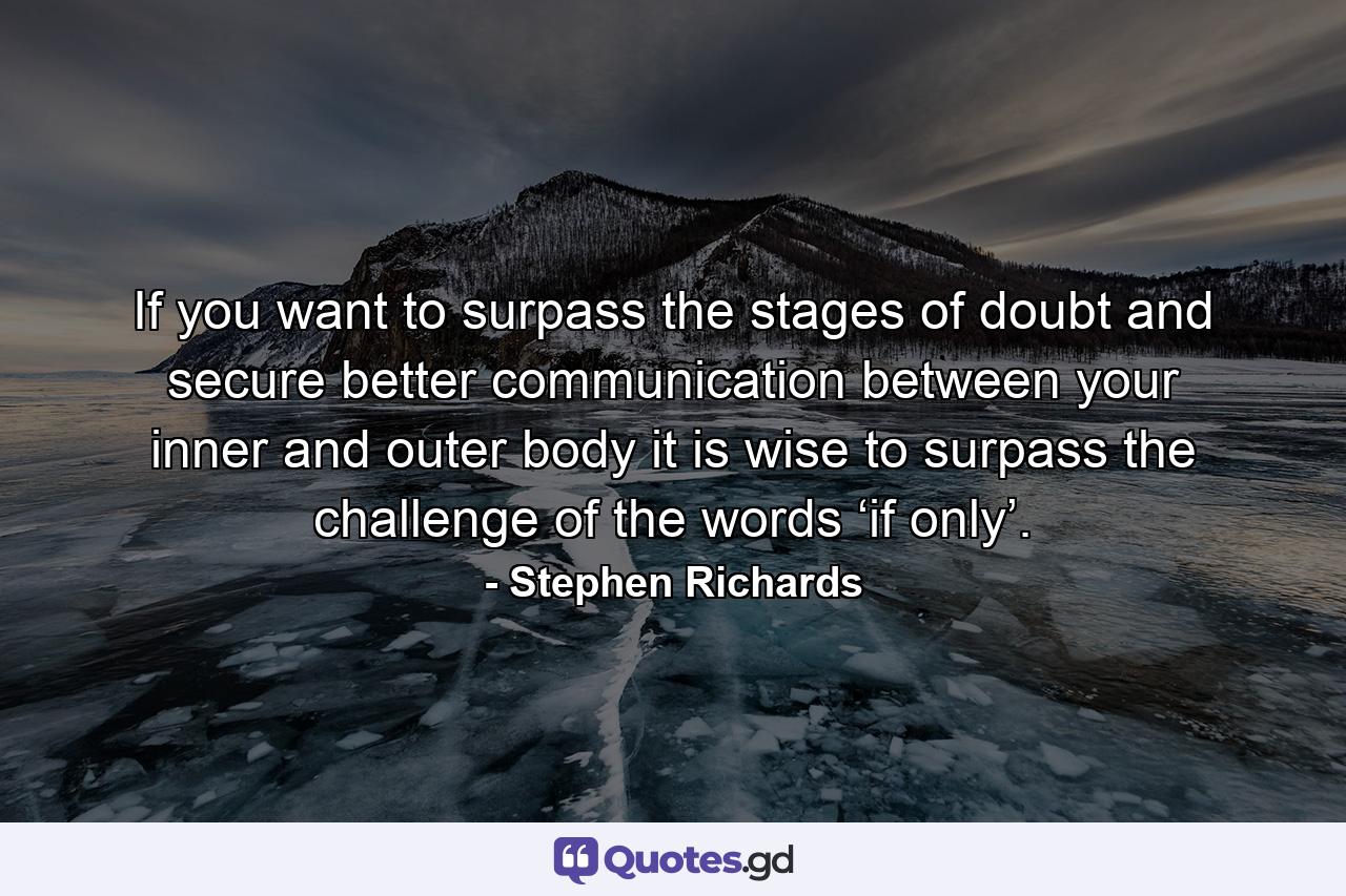 If you want to surpass the stages of doubt and secure better communication between your inner and outer body it is wise to surpass the challenge of the words ‘if only’. - Quote by Stephen Richards