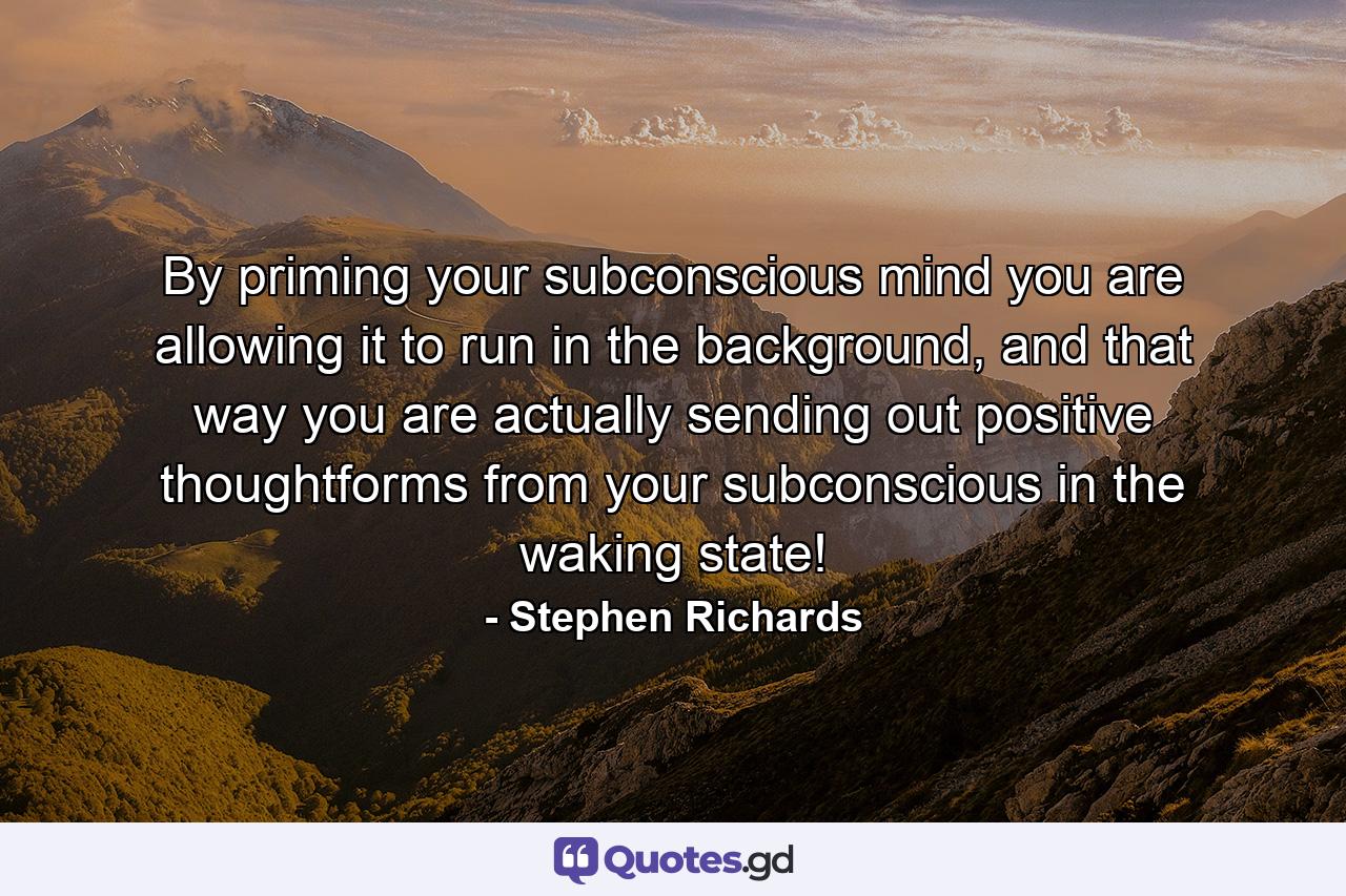 By priming your subconscious mind you are allowing it to run in the background, and that way you are actually sending out positive thoughtforms from your subconscious in the waking state! - Quote by Stephen Richards