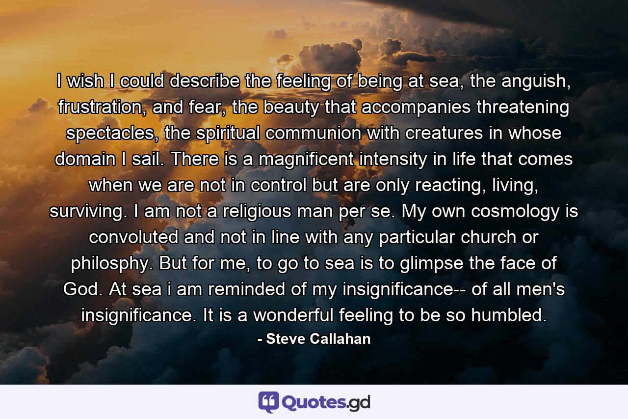 I wish I could describe the feeling of being at sea, the anguish, frustration, and fear, the beauty that accompanies threatening spectacles, the spiritual communion with creatures in whose domain I sail. There is a magnificent intensity in life that comes when we are not in control but are only reacting, living, surviving. I am not a religious man per se. My own cosmology is convoluted and not in line with any particular church or philosphy. But for me, to go to sea is to glimpse the face of God. At sea i am reminded of my insignificance-- of all men's insignificance. It is a wonderful feeling to be so humbled. - Quote by Steve Callahan