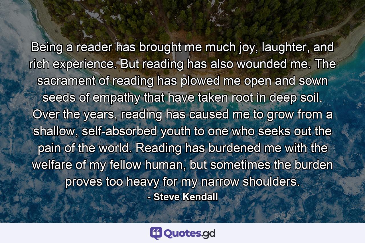 Being a reader has brought me much joy, laughter, and rich experience. But reading has also wounded me. The sacrament of reading has plowed me open and sown seeds of empathy that have taken root in deep soil. Over the years, reading has caused me to grow from a shallow, self-absorbed youth to one who seeks out the pain of the world. Reading has burdened me with the welfare of my fellow human, but sometimes the burden proves too heavy for my narrow shoulders. - Quote by Steve Kendall