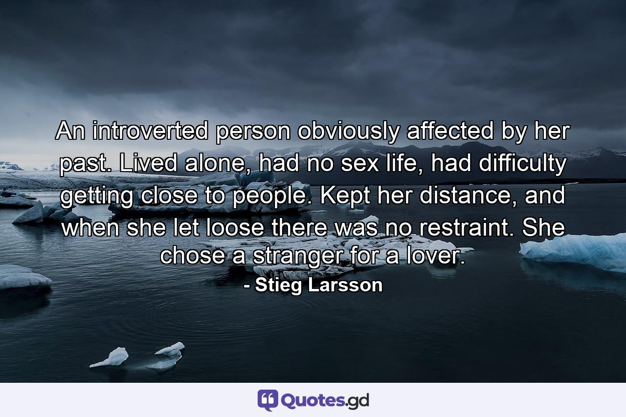 An introverted person obviously affected by her past. Lived alone, had no sex life, had difficulty getting close to people. Kept her distance, and when she let loose there was no restraint. She chose a stranger for a lover. - Quote by Stieg Larsson