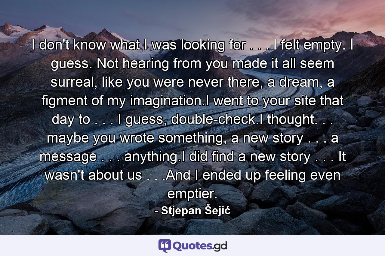 I don't know what I was looking for . . . I felt empty. I guess. Not hearing from you made it all seem surreal, like you were never there, a dream, a figment of my imagination.I went to your site that day to . . . I guess, double-check.I thought. . . maybe you wrote something, a new story . . . a message . . . anything.I did find a new story . . . It wasn't about us . . .And I ended up feeling even emptier. - Quote by Stjepan Šejić