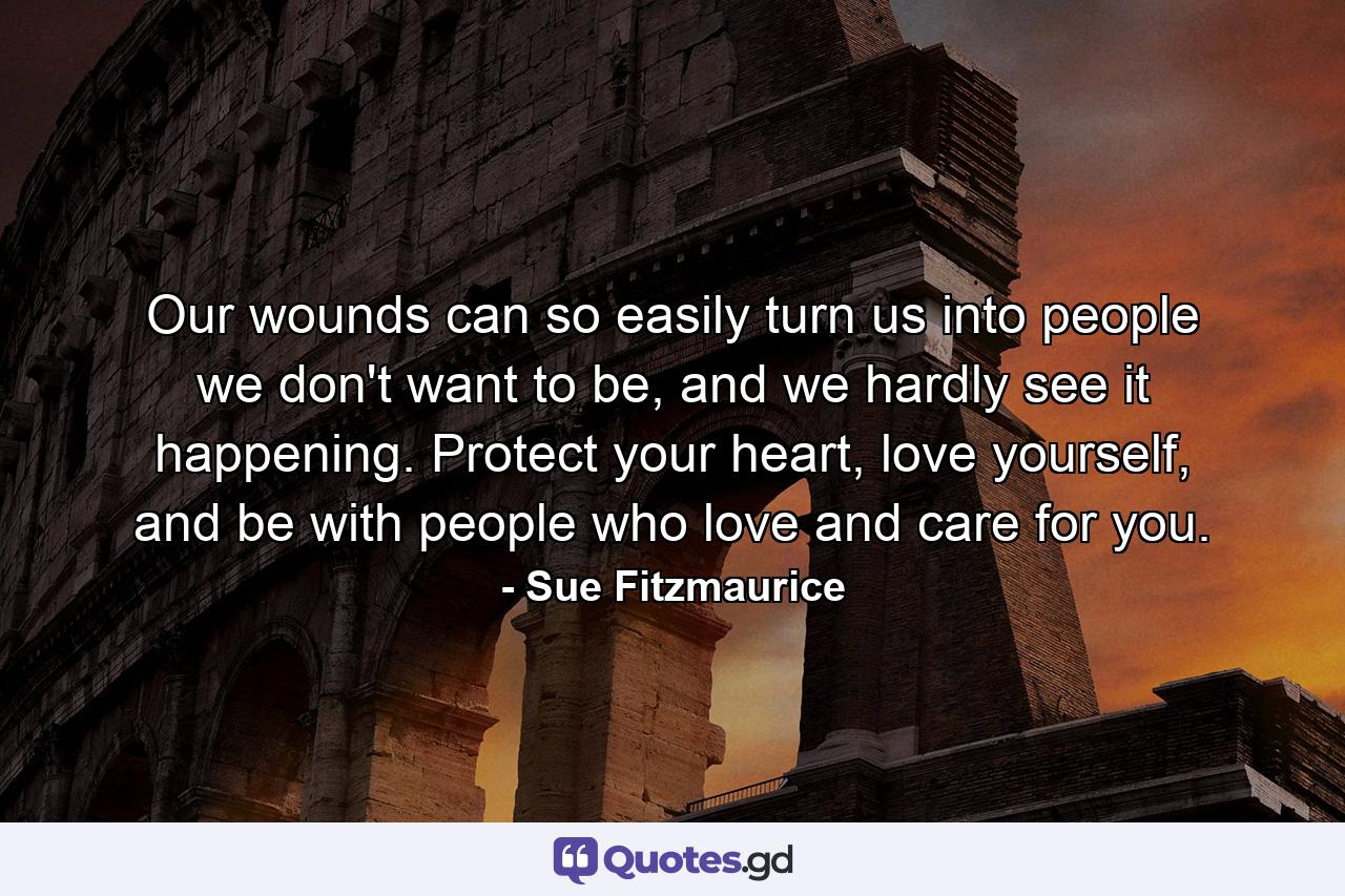 Our wounds can so easily turn us into people we don't want to be, and we hardly see it happening. Protect your heart, love yourself, and be with people who love and care for you. - Quote by Sue Fitzmaurice