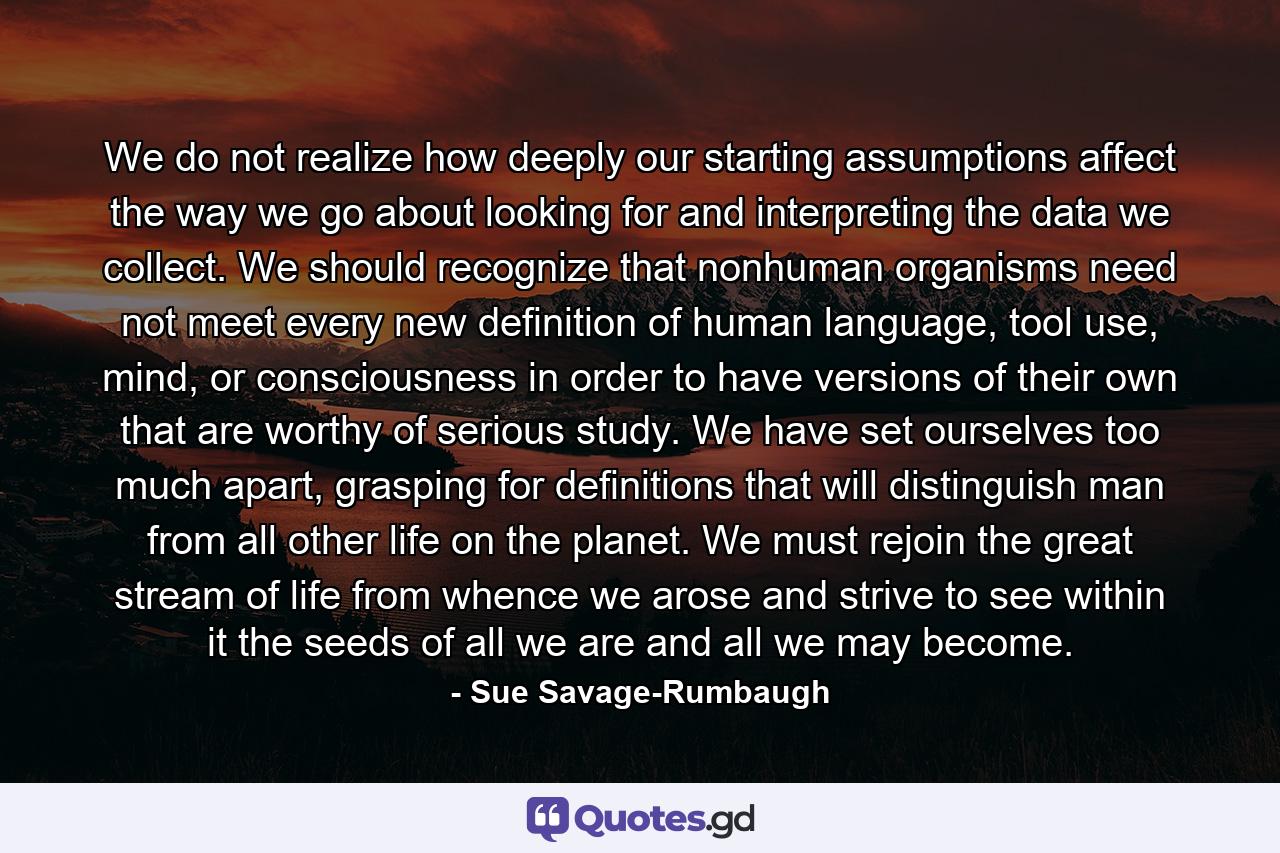 We do not realize how deeply our starting assumptions affect the way we go about looking for and interpreting the data we collect. We should recognize that nonhuman organisms need not meet every new definition of human language, tool use, mind, or consciousness in order to have versions of their own that are worthy of serious study. We have set ourselves too much apart, grasping for definitions that will distinguish man from all other life on the planet. We must rejoin the great stream of life from whence we arose and strive to see within it the seeds of all we are and all we may become. - Quote by Sue Savage-Rumbaugh