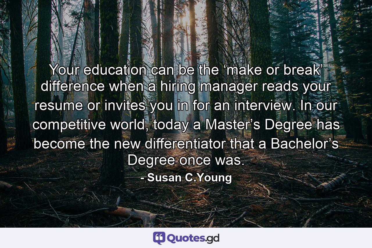 Your education can be the ‘make or break’ difference when a hiring manager reads your resume or invites you in for an interview. In our competitive world, today a Master’s Degree has become the new differentiator that a Bachelor’s Degree once was. - Quote by Susan C.Young