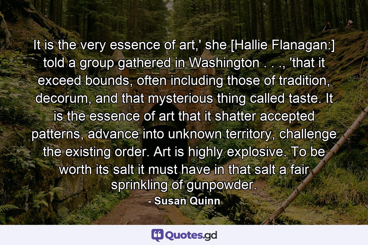 It is the very essence of art,' she [Hallie Flanagan:] told a group gathered in Washington . . ., 'that it exceed bounds, often including those of tradition, decorum, and that mysterious thing called taste. It is the essence of art that it shatter accepted patterns, advance into unknown territory, challenge the existing order. Art is highly explosive. To be worth its salt it must have in that salt a fair sprinkling of gunpowder. - Quote by Susan Quinn