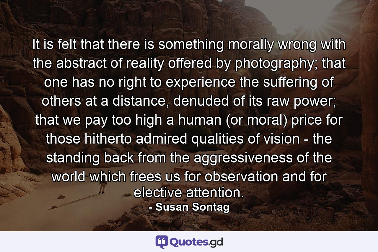 It is felt that there is something morally wrong with the abstract of reality offered by photography; that one has no right to experience the suffering of others at a distance, denuded of its raw power; that we pay too high a human (or moral) price for those hitherto admired qualities of vision - the standing back from the aggressiveness of the world which frees us for observation and for elective attention. - Quote by Susan Sontag