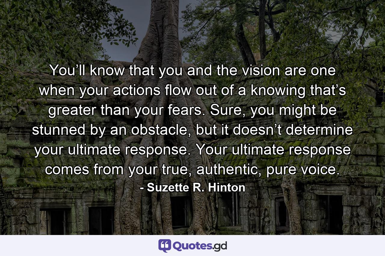 You’ll know that you and the vision are one when your actions flow out of a knowing that’s greater than your fears. Sure, you might be stunned by an obstacle, but it doesn’t determine your ultimate response. Your ultimate response comes from your true, authentic, pure voice. - Quote by Suzette R. Hinton