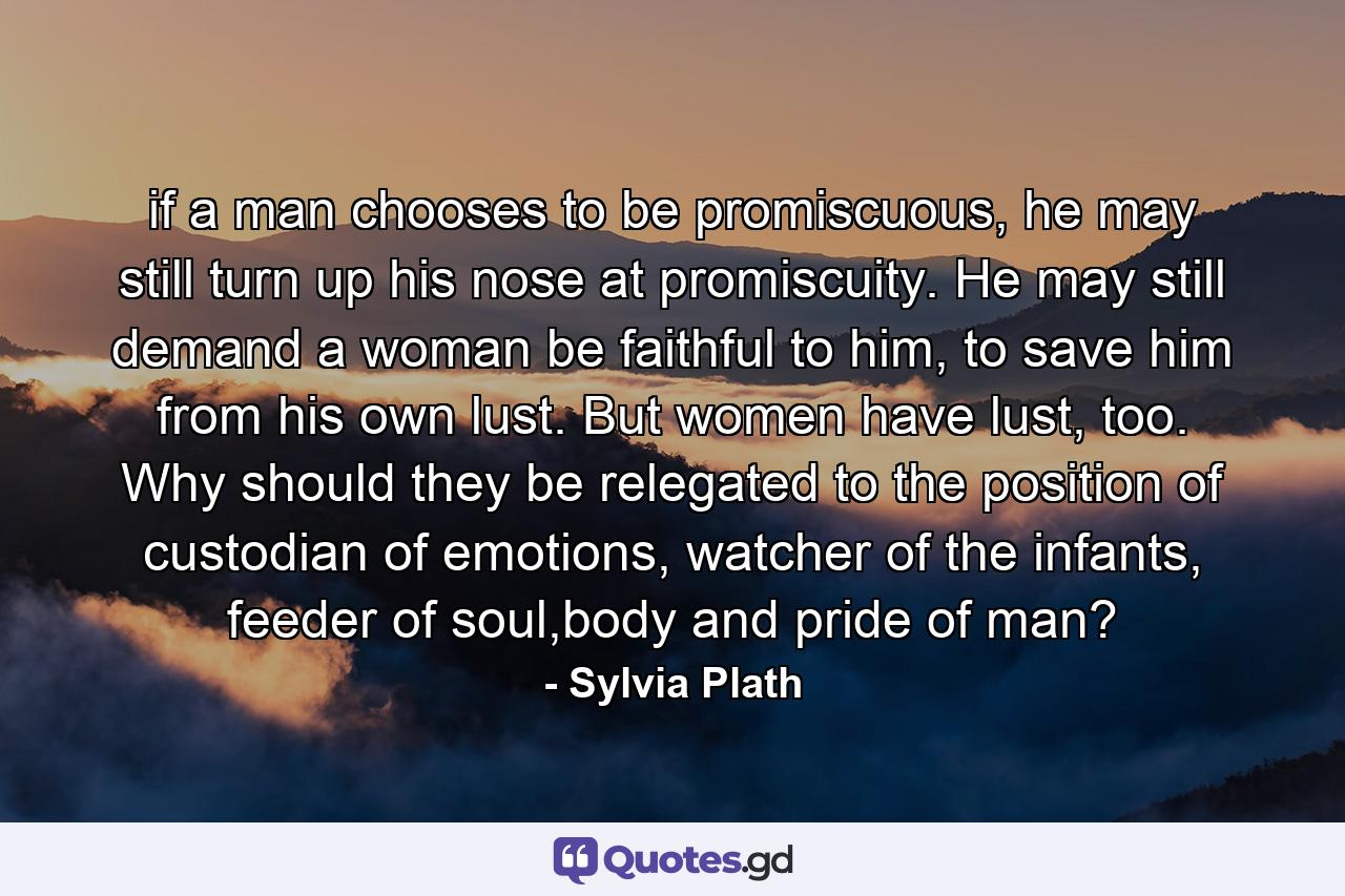 if a man chooses to be promiscuous, he may still turn up his nose at promiscuity. He may still demand a woman be faithful to him, to save him from his own lust. But women have lust, too. Why should they be relegated to the position of custodian of emotions, watcher of the infants, feeder of soul,body and pride of man? - Quote by Sylvia Plath