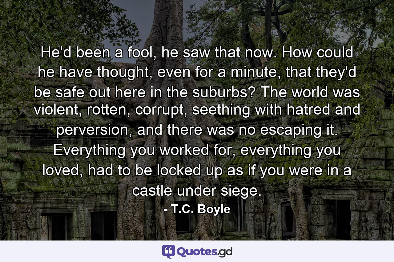 He'd been a fool, he saw that now. How could he have thought, even for a minute, that they'd be safe out here in the suburbs? The world was violent, rotten, corrupt, seething with hatred and perversion, and there was no escaping it. Everything you worked for, everything you loved, had to be locked up as if you were in a castle under siege. - Quote by T.C. Boyle
