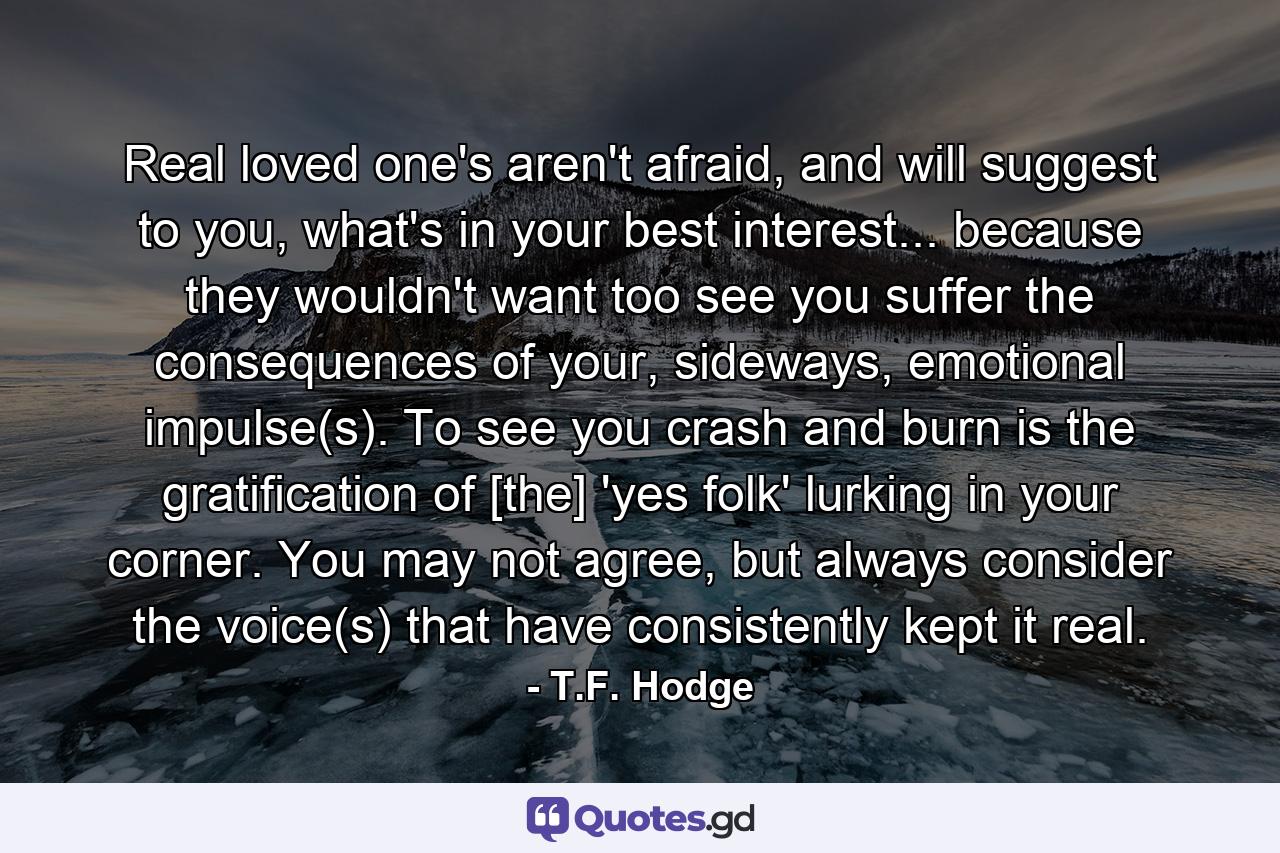 Real loved one's aren't afraid, and will suggest to you, what's in your best interest... because they wouldn't want too see you suffer the consequences of your, sideways, emotional impulse(s). To see you crash and burn is the gratification of [the] 'yes folk' lurking in your corner. You may not agree, but always consider the voice(s) that have consistently kept it real. - Quote by T.F. Hodge