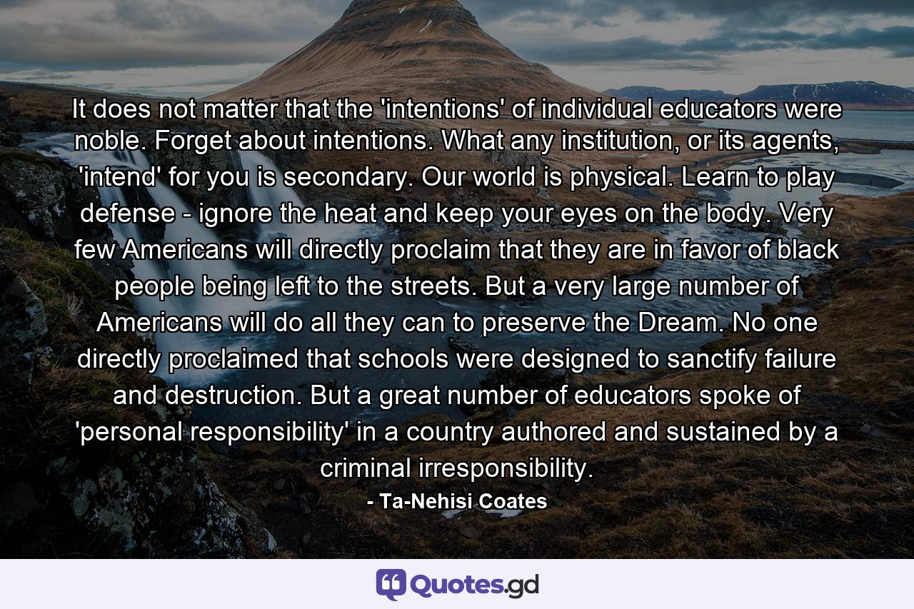 It does not matter that the 'intentions' of individual educators were noble. Forget about intentions. What any institution, or its agents, 'intend' for you is secondary. Our world is physical. Learn to play defense - ignore the heat and keep your eyes on the body. Very few Americans will directly proclaim that they are in favor of black people being left to the streets. But a very large number of Americans will do all they can to preserve the Dream. No one directly proclaimed that schools were designed to sanctify failure and destruction. But a great number of educators spoke of 'personal responsibility' in a country authored and sustained by a criminal irresponsibility. - Quote by Ta-Nehisi Coates