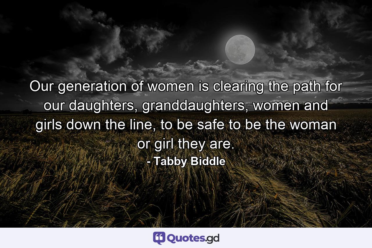 Our generation of women is clearing the path for our daughters, granddaughters, women and girls down the line, to be safe to be the woman or girl they are. - Quote by Tabby Biddle