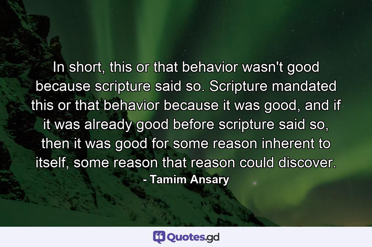 In short, this or that behavior wasn't good because scripture said so. Scripture mandated this or that behavior because it was good, and if it was already good before scripture said so, then it was good for some reason inherent to itself, some reason that reason could discover. - Quote by Tamim Ansary