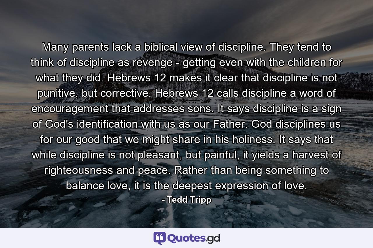 Many parents lack a biblical view of discipline. They tend to think of discipline as revenge - getting even with the children for what they did. Hebrews 12 makes it clear that discipline is not punitive, but corrective. Hebrews 12 calls discipline a word of encouragement that addresses sons. It says discipline is a sign of God's identification with us as our Father. God disciplines us for our good that we might share in his holiness. It says that while discipline is not pleasant, but painful, it yields a harvest of righteousness and peace. Rather than being something to balance love, it is the deepest expression of love. - Quote by Tedd Tripp