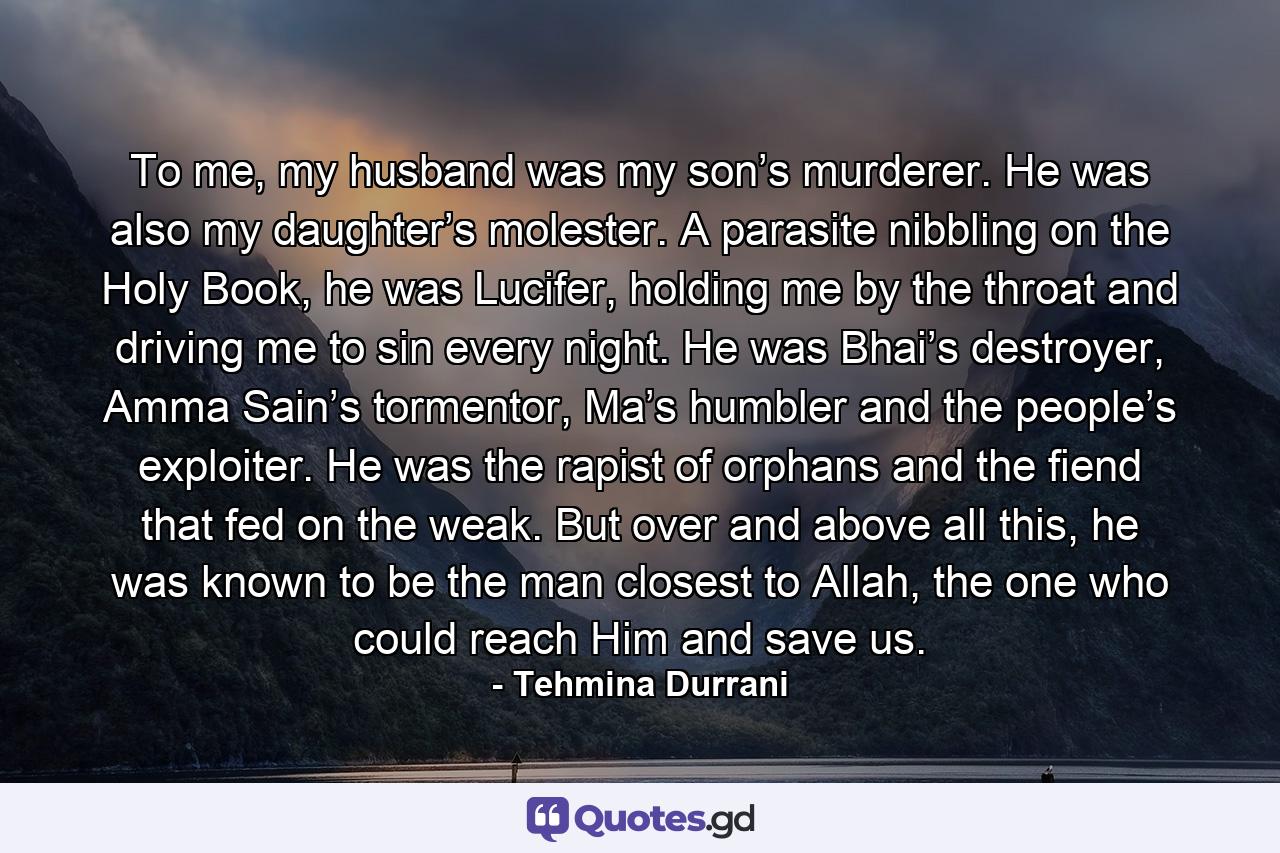 To me, my husband was my son’s murderer. He was also my daughter’s molester. A parasite nibbling on the Holy Book, he was Lucifer, holding me by the throat and driving me to sin every night. He was Bhai’s destroyer, Amma Sain’s tormentor, Ma’s humbler and the people’s exploiter. He was the rapist of orphans and the fiend that fed on the weak. But over and above all this, he was known to be the man closest to Allah, the one who could reach Him and save us. - Quote by Tehmina Durrani